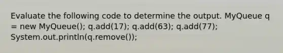 Evaluate the following code to determine the output. MyQueue q = new MyQueue (); q.add(17); q.add(63); q.add(77); System.out.println(q.remove());