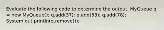 Evaluate the following code to determine the output. MyQueue q = new MyQueue (); q.add(37); q.add(53); q.add(78); System.out.println(q.remove());