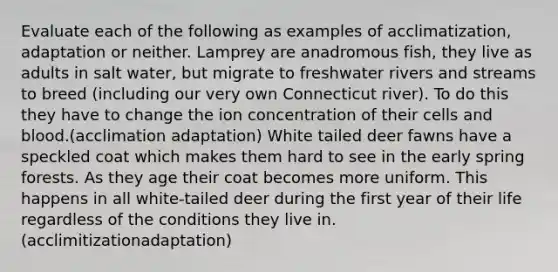 Evaluate each of the following as examples of acclimatization, adaptation or neither. Lamprey are anadromous fish, they live as adults in salt water, but migrate to freshwater rivers and streams to breed (including our very own Connecticut river). To do this they have to change the ion concentration of their cells and blood.(acclimation adaptation) White tailed deer fawns have a speckled coat which makes them hard to see in the early spring forests. As they age their coat becomes more uniform. This happens in all white-tailed deer during the first year of their life regardless of the conditions they live in. (acclimitizationadaptation)