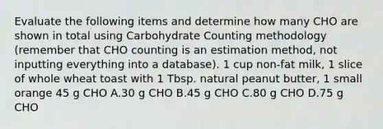 Evaluate the following items and determine how many CHO are shown in total using Carbohydrate Counting methodology (remember that CHO counting is an estimation method, not inputting everything into a database). 1 cup non-fat milk, 1 slice of whole wheat toast with 1 Tbsp. natural peanut butter, 1 small orange 45 g CHO A.30 g CHO B.45 g CHO C.80 g CHO D.75 g CHO