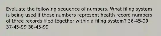 Evaluate the following sequence of numbers. What filing system is being used if these numbers represent health record numbers of three records filed together within a filing system? 36-45-99 37-45-99 38-45-99