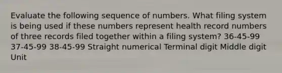 Evaluate the following sequence of numbers. What filing system is being used if these numbers represent health record numbers of three records filed together within a filing system? 36-45-99 37-45-99 38-45-99 Straight numerical Terminal digit Middle digit Unit