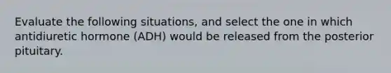 Evaluate the following situations, and select the one in which antidiuretic hormone (ADH) would be released from the posterior pituitary.