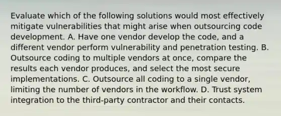 Evaluate which of the following solutions would most effectively mitigate vulnerabilities that might arise when outsourcing code development. A. Have one vendor develop the code, and a different vendor perform vulnerability and penetration testing. B. Outsource coding to multiple vendors at once, compare the results each vendor produces, and select the most secure implementations. C. Outsource all coding to a single vendor, limiting the number of vendors in the workflow. D. Trust system integration to the third-party contractor and their contacts.