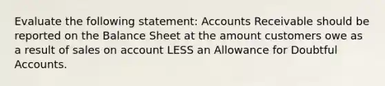 Evaluate the following statement: Accounts Receivable should be reported on the Balance Sheet at the amount customers owe as a result of sales on account LESS an Allowance for Doubtful Accounts.