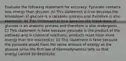 Evaluate the following statement for accuracy: Pyruvate contains less energy than glucose. A) This statement is true because the breakdown of glucose is a catabolic process and therefore is also exergonic. B) This statement is true because the breakdown of glucose is an anabolic process and therefore is also endergonic. C) This statement is false because pyruvate is the product of the pathway and in chemical reactions, products must have more energy than the reactant(s). D) This statement is false because the pyruvate would have the same amount of energy as the glucose since the first law of thermodynamics tells us that energy cannot be destroyed.