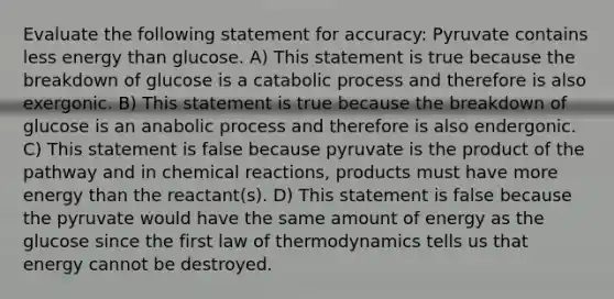 Evaluate the following statement for accuracy: Pyruvate contains less energy than glucose. A) This statement is true because the breakdown of glucose is a catabolic process and therefore is also exergonic. B) This statement is true because the breakdown of glucose is an anabolic process and therefore is also endergonic. C) This statement is false because pyruvate is the product of the pathway and in <a href='https://www.questionai.com/knowledge/kc6NTom4Ep-chemical-reactions' class='anchor-knowledge'>chemical reactions</a>, products must have more energy than the reactant(s). D) This statement is false because the pyruvate would have the same amount of energy as the glucose since the first law of thermodynamics tells us that energy cannot be destroyed.