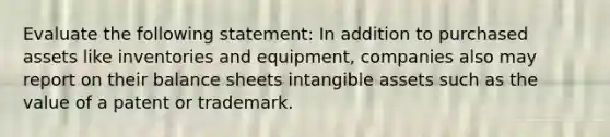 Evaluate the following statement: In addition to purchased assets like inventories and equipment, companies also may report on their balance sheets intangible assets such as the value of a patent or trademark.