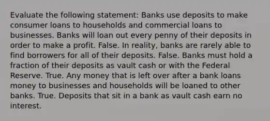 Evaluate the following​ statement: Banks use deposits to make consumer loans to households and commercial loans to businesses. Banks will loan out every penny of their deposits in order to make a profit. False. In​ reality, banks are rarely able to find borrowers for all of their deposits. False. Banks must hold a fraction of their deposits as vault cash or with the Federal Reserve. True. Any money that is left over after a bank loans money to businesses and households will be loaned to other banks. True. Deposits that sit in a bank as vault cash earn no interest.