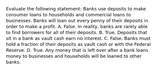 Evaluate the following​ statement: Banks use deposits to make consumer loans to households and commercial loans to businesses. Banks will loan out every penny of their deposits in order to make a profit. A. False. In​ reality, banks are rarely able to find borrowers for all of their deposits. B. True. Deposits that sit in a bank as vault cash earn no interest. C. False. Banks must hold a fraction of their deposits as vault cash or with the Federal Reserve. D. True. Any money that is left over after a bank loans money to businesses and households will be loaned to other banks.