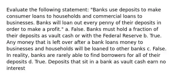 Evaluate the following statement: "Banks use deposits to make consumer loans to households and commercial loans to businesses. Banks will loan out every penny of their deposits in order to make a profit." a. False. Banks must hold a fraction of their deposits as vault cash or with the Federal Reserve b. True. Any money that is left over after a bank loans money to businesses and households will be loaned to other banks c. False. In reality, banks are rarely able to find borrowers for all of their deposits d. True. Deposits that sit in a bank as vault cash earn no interest