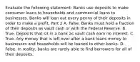 Evaluate the following​ statement: Banks use deposits to make consumer loans to households and commercial loans to businesses. Banks will loan out every penny of their deposits in order to make a profit. Part 2 A. False. Banks must hold a fraction of their deposits as vault cash or with the Federal Reserve. B. True. Deposits that sit in a bank as vault cash earn no interest. C. True. Any money that is left over after a bank loans money to businesses and households will be loaned to other banks. D. False. In​ reality, banks are rarely able to find borrowers for all of their deposits.