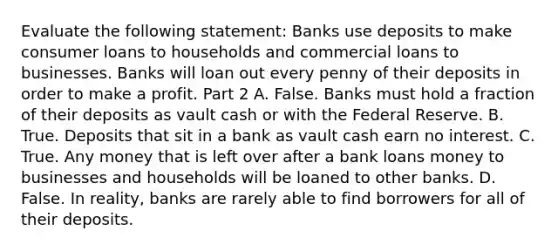 Evaluate the following​ statement: Banks use deposits to make consumer loans to households and commercial loans to businesses. Banks will loan out every penny of their deposits in order to make a profit. Part 2 A. False. Banks must hold a fraction of their deposits as vault cash or with the Federal Reserve. B. True. Deposits that sit in a bank as vault cash earn no interest. C. True. Any money that is left over after a bank loans money to businesses and households will be loaned to other banks. D. False. In​ reality, banks are rarely able to find borrowers for all of their deposits.