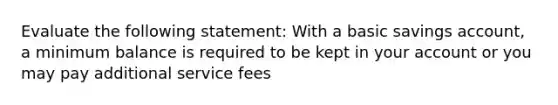 Evaluate the following statement: With a basic savings account, a minimum balance is required to be kept in your account or you may pay additional service fees