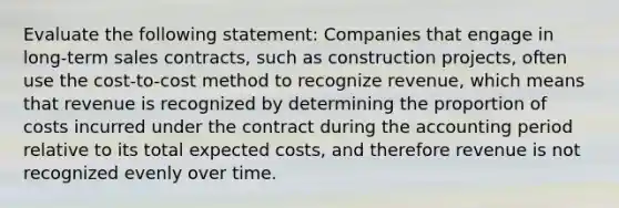 Evaluate the following statement: Companies that engage in long-term sales contracts, such as construction projects, often use the cost-to-cost method to recognize revenue, which means that revenue is recognized by determining the proportion of costs incurred under the contract during the accounting period relative to its total expected costs, and therefore revenue is not recognized evenly over time.