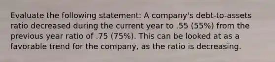 Evaluate the following statement: A company's debt-to-assets ratio decreased during the current year to .55 (55%) from the previous year ratio of .75 (75%). This can be looked at as a favorable trend for the company, as the ratio is decreasing.