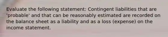 Evaluate the following statement: Contingent liabilities that are 'probable' and that can be reasonably estimated are recorded on the balance sheet as a liability and as a loss (expense) on the income statement.