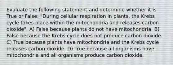 Evaluate the following statement and determine whether it is True or False: "During <a href='https://www.questionai.com/knowledge/k1IqNYBAJw-cellular-respiration' class='anchor-knowledge'>cellular respiration</a> in plants, the <a href='https://www.questionai.com/knowledge/kqfW58SNl2-krebs-cycle' class='anchor-knowledge'>krebs cycle</a> takes place within the mitochondria and releases carbon dioxide". A) False because plants do not have mitochondria. B) False because the Krebs cycle does not produce carbon dioxide. C) True because plants have mitochondria and the Krebs cycle releases carbon dioxide. D) True because all organisms have mitochondria and all organisms produce carbon dioxide.