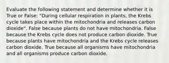 Evaluate the following statement and determine whether it is True or False: "During cellular respiration in plants, the Krebs cycle takes place within the mitochondria and releases carbon dioxide". False because plants do not have mitochondria. False because the Krebs cycle does not produce carbon dioxide. True because plants have mitochondria and the Krebs cycle releases carbon dioxide. True because all organisms have mitochondria and all organisms produce carbon dioxide.