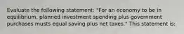 Evaluate the following statement: "For an economy to be in equilibrium, planned investment spending plus government purchases musts equal saving plus net taxes." This statement is: