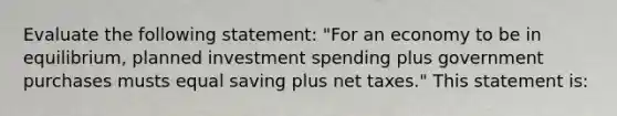 Evaluate the following statement: "For an economy to be in equilibrium, planned investment spending plus government purchases musts equal saving plus net taxes." This statement is: