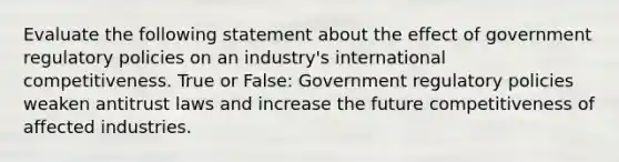 Evaluate the following statement about the effect of government regulatory policies on an industry's international competitiveness. True or False: Government regulatory policies weaken antitrust laws and increase the future competitiveness of affected industries.