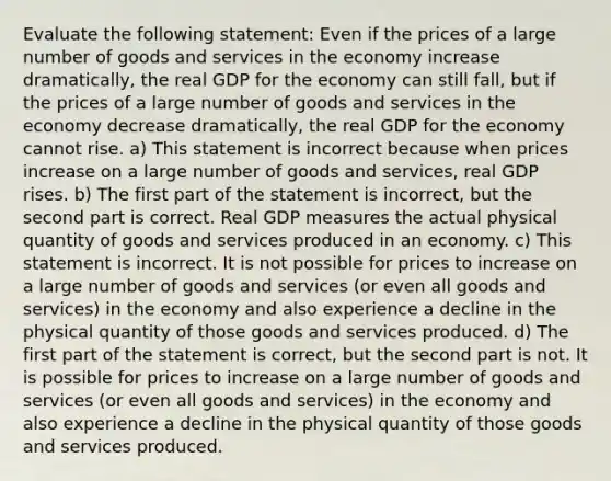 Evaluate the following​ statement: Even if the prices of a large number of goods and services in the economy increase​ dramatically, the real GDP for the economy can still​ fall, but if the prices of a large number of goods and services in the economy decrease​ dramatically, the real GDP for the economy cannot rise. a) This statement is incorrect because when prices increase on a large number of goods and​ services, real GDP rises. b) The first part of the statement is​ incorrect, but the second part is correct. Real GDP measures the actual physical quantity of goods and services produced in an economy. c) This statement is incorrect. It is not possible for prices to increase on a large number of goods and services​ (or even all goods and​ services) in the economy and also experience a decline in the physical quantity of those goods and services produced. d) The first part of the statement is​ correct, but the second part is not. It is possible for prices to increase on a large number of goods and services​ (or even all goods and​ services) in the economy and also experience a decline in the physical quantity of those goods and services produced.