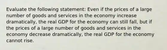 Evaluate the following​ statement: Even if the prices of a large number of goods and services in the economy increase​ dramatically, the real GDP for the economy can still​ fall, but if the prices of a large number of goods and services in the economy decrease​ dramatically, the real GDP for the economy cannot rise.