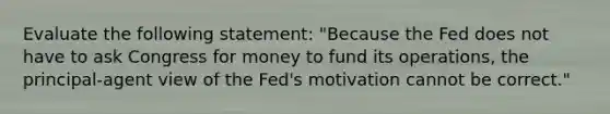 Evaluate the following​ statement: "Because the Fed does not have to ask Congress for money to fund its​ operations, the​ principal-agent view of the​ Fed's motivation cannot be​ correct."