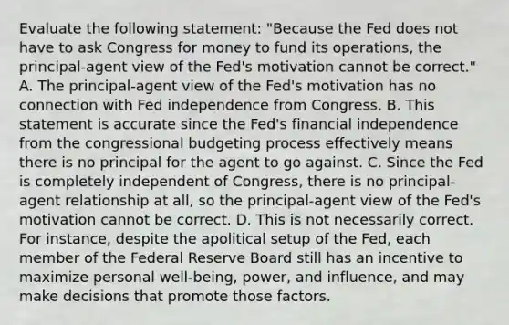 Evaluate the following​ statement: "Because the Fed does not have to ask Congress for money to fund its​ operations, the​ principal-agent view of the​ Fed's motivation cannot be​ correct." A. The​ principal-agent view of the​ Fed's motivation has no connection with Fed independence from Congress. B. This statement is accurate since the​ Fed's financial independence from the congressional budgeting process effectively means there is no principal for the agent to go against. C. Since the Fed is completely independent of​ Congress, there is no​ principal-agent relationship at​ all, so the​ principal-agent view of the​ Fed's motivation cannot be correct. D. This is not necessarily correct. For​ instance, despite the apolitical setup of the​ Fed, each member of the Federal Reserve Board still has an incentive to maximize personal​ well-being, power, and​ influence, and may make decisions that promote those factors.