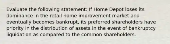 Evaluate the following statement: If Home Depot loses its dominance in the retail home improvement market and eventually becomes bankrupt, its preferred shareholders have priority in the distribution of assets in the event of bankruptcy liquidation as compared to the common shareholders.