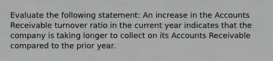 Evaluate the following statement: An increase in the Accounts Receivable turnover ratio in the current year indicates that the company is taking longer to collect on its Accounts Receivable compared to the prior year.