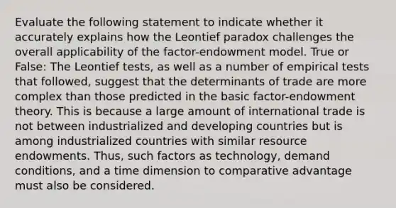 Evaluate the following statement to indicate whether it accurately explains how the Leontief paradox challenges the overall applicability of the factor-endowment model. True or False: The Leontief tests, as well as a number of empirical tests that followed, suggest that the determinants of trade are more complex than those predicted in the basic factor-endowment theory. This is because a large amount of international trade is not between industrialized and developing countries but is among industrialized countries with similar resource endowments. Thus, such factors as technology, demand conditions, and a time dimension to comparative advantage must also be considered.