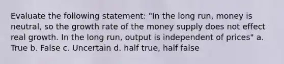 Evaluate the following statement: "In the long run, money is neutral, so the growth rate of the money supply does not effect real growth. In the long run, output is independent of prices" a. True b. False c. Uncertain d. half true, half false