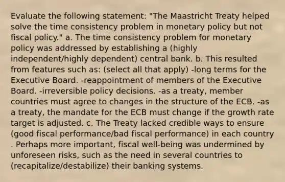 Evaluate the following statement: "The Maastricht Treaty helped solve the time consistency problem in monetary policy but not fiscal policy." a. The time consistency problem for monetary policy was addressed by establishing a (highly independent/highly dependent) central bank. b. This resulted from features such as: (select all that apply) -long terms for the Executive Board. -reappointment of members of the Executive Board. -irreversible policy decisions. -as a treaty, member countries must agree to changes in the structure of the ECB. -as a treaty, the mandate for the ECB must change if the growth rate target is adjusted. c. The Treaty lacked credible ways to ensure (good fiscal performance/bad fiscal performance) in each country . Perhaps more important, fiscal well-being was undermined by unforeseen risks, such as the need in several countries to (recapitalize/destabilize) their banking systems.