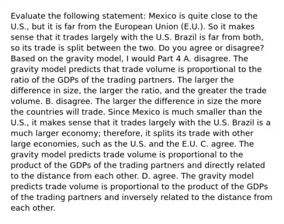 Evaluate the following​ statement: Mexico is quite close to the​ U.S., but it is far from the European Union​ (E.U.). So it makes sense that it trades largely with the U.S. Brazil is far from​ both, so its trade is split between the two. Do you agree or​ disagree? Based on the gravity​ model, I would Part 4 A. disagree. The gravity model predicts that trade volume is proportional to the ratio of the GDPs of the trading partners. The larger the difference in​ size, the larger the​ ratio, and the greater the trade volume. B. disagree. The larger the difference in size the more the countries will trade. Since Mexico is much smaller than the​ U.S., it makes sense that it trades largely with the U.S. Brazil is a much larger​ economy; therefore, it splits its trade with other large​ economies, such as the U.S. and the E.U. C. agree. The gravity model predicts trade volume is proportional to the product of the GDPs of the trading partners and directly related to the distance from each other. D. agree. The gravity model predicts trade volume is proportional to the product of the GDPs of the trading partners and inversely related to the distance from each other.