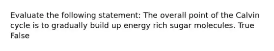Evaluate the following statement: The overall point of the Calvin cycle is to gradually build up energy rich sugar molecules. True False