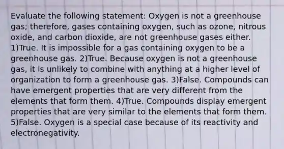 Evaluate the following statement: Oxygen is not a greenhouse gas; therefore, gases containing oxygen, such as ozone, nitrous oxide, and carbon dioxide, are not greenhouse gases either. 1)True. It is impossible for a gas containing oxygen to be a greenhouse gas. 2)True. Because oxygen is not a greenhouse gas, it is unlikely to combine with anything at a higher level of organization to form a greenhouse gas. 3)False. Compounds can have emergent properties that are very different from the elements that form them. 4)True. Compounds display emergent properties that are very similar to the elements that form them. 5)False. Oxygen is a special case because of its reactivity and electronegativity.