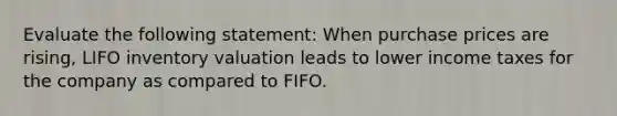 Evaluate the following statement: When purchase prices are rising, LIFO inventory valuation leads to lower income taxes for the company as compared to FIFO.