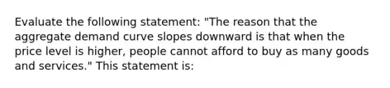 Evaluate the following​ statement: ​"The reason that the aggregate demand curve slopes downward is that when the price level is​ higher, people cannot afford to buy as many goods and​ services." This statement​ is: