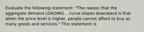 Evaluate the following​ statement: ​"The reason that the aggregate demand LOADING... curve slopes downward is that when the price level is​ higher, people cannot afford to buy as many goods and​ services." This statement​ is