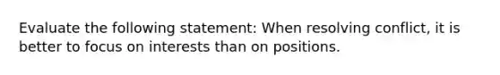 Evaluate the following statement: When resolving conflict, it is better to focus on interests than on positions.