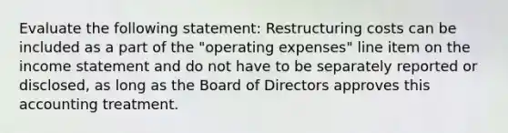 Evaluate the following statement: Restructuring costs can be included as a part of the "operating expenses" line item on the income statement and do not have to be separately reported or disclosed, as long as the Board of Directors approves this accounting treatment.