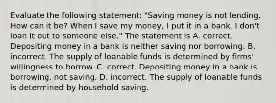 Evaluate the following​ statement: ​"Saving money is not lending. How can it​ be? When I save my​ money, I put it in a bank. I​ don't loan it out to someone​ else." The statement is A. correct. Depositing money in a bank is neither saving nor borrowing. B. incorrect. The supply of loanable funds is determined by​ firms' willingness to borrow. C. correct. Depositing money in a bank is​ borrowing, not saving. D. incorrect. The supply of loanable funds is determined by household saving.