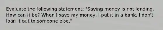 Evaluate the following​ statement: ​"Saving money is not lending. How can it​ be? When I save my​ money, I put it in a bank. I​ don't loan it out to someone​ else."