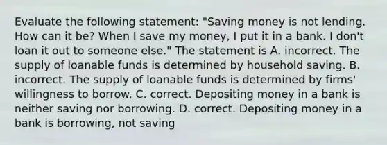 Evaluate the following​ statement: ​"Saving money is not lending. How can it​ be? When I save my​ money, I put it in a bank. I​ don't loan it out to someone​ else." The statement is A. incorrect. The supply of loanable funds is determined by household saving. B. incorrect. The supply of loanable funds is determined by​ firms' willingness to borrow. C. correct. Depositing money in a bank is neither saving nor borrowing. D. correct. Depositing money in a bank is​ borrowing, not saving