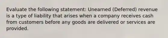 Evaluate the following statement: Unearned (Deferred) revenue is a type of liability that arises when a company receives cash from customers before any goods are delivered or services are provided.