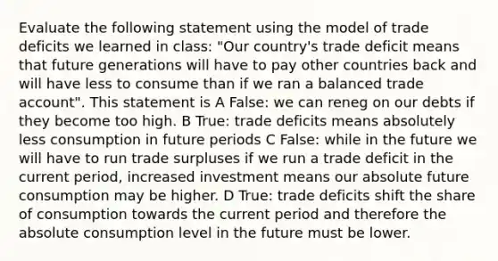 Evaluate the following statement using the model of trade deficits we learned in class: "Our country's trade deficit means that future generations will have to pay other countries back and will have less to consume than if we ran a balanced trade account". This statement is A False: we can reneg on our debts if they become too high. B True: trade deficits means absolutely less consumption in future periods C False: while in the future we will have to run trade surpluses if we run a trade deficit in the current period, increased investment means our absolute future consumption may be higher. D True: trade deficits shift the share of consumption towards the current period and therefore the absolute consumption level in the future must be lower.