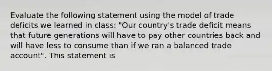 Evaluate the following statement using the model of trade deficits we learned in class: "Our country's trade deficit means that future generations will have to pay other countries back and will have less to consume than if we ran a balanced trade account". This statement is