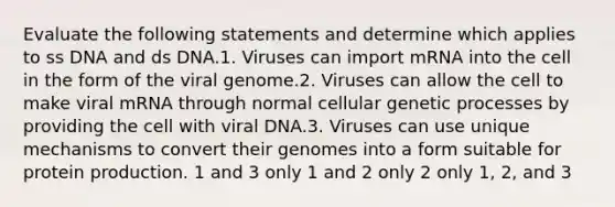 Evaluate the following statements and determine which applies to ss DNA and ds DNA.1. Viruses can import mRNA into the cell in the form of the viral genome.2. Viruses can allow the cell to make viral mRNA through normal cellular genetic processes by providing the cell with viral DNA.3. Viruses can use unique mechanisms to convert their genomes into a form suitable for protein production. 1 and 3 only 1 and 2 only 2 only 1, 2, and 3